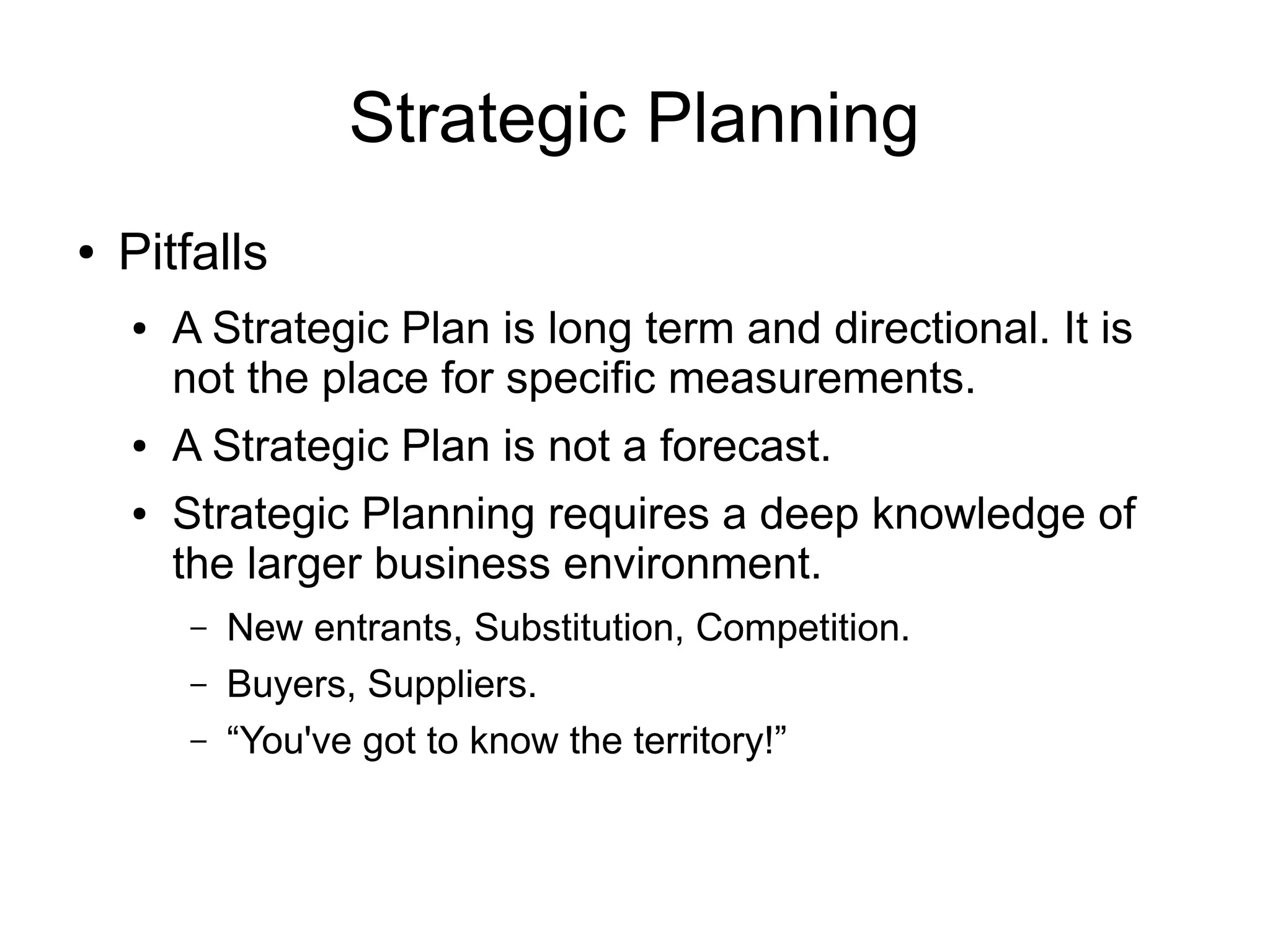Strategic Planning
●   Pitfalls
    ●   A Strategic Plan is long term and directional. It is
        not the place for specific measurements.
    ●   A Strategic Plan is not a forecast.
    ●   Strategic Planning requires a deep knowledge of
        the larger business environment.
        –   New entrants, Substitution, Competition.
        –   Buyers, Suppliers.
        –   “You've got to know the territory!”
 