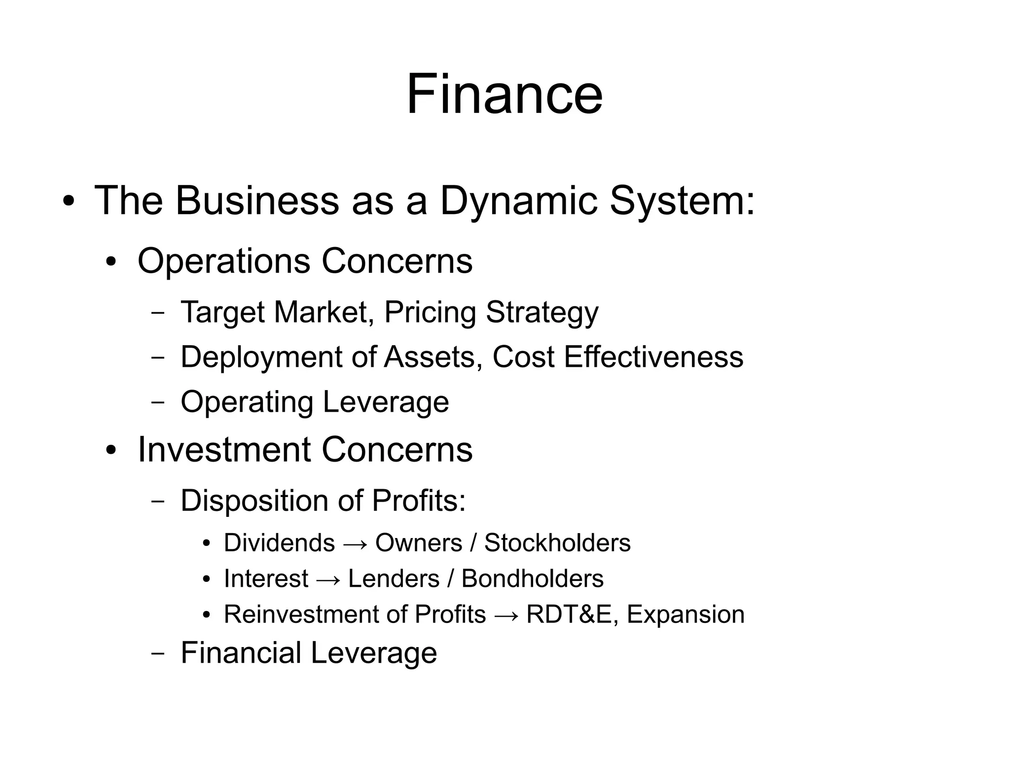 Finance
●   The Business as a Dynamic System:
    ●   Operations Concerns
        –   Target Market, Pricing Strategy
        –   Deployment of Assets, Cost Effectiveness
        –   Operating Leverage
    ●   Investment Concerns
        –   Disposition of Profits:
             ●   Dividends → Owners / Stockholders
             ●   Interest → Lenders / Bondholders
             ●   Reinvestment of Profits → RDT&E, Expansion
        –   Financial Leverage
 