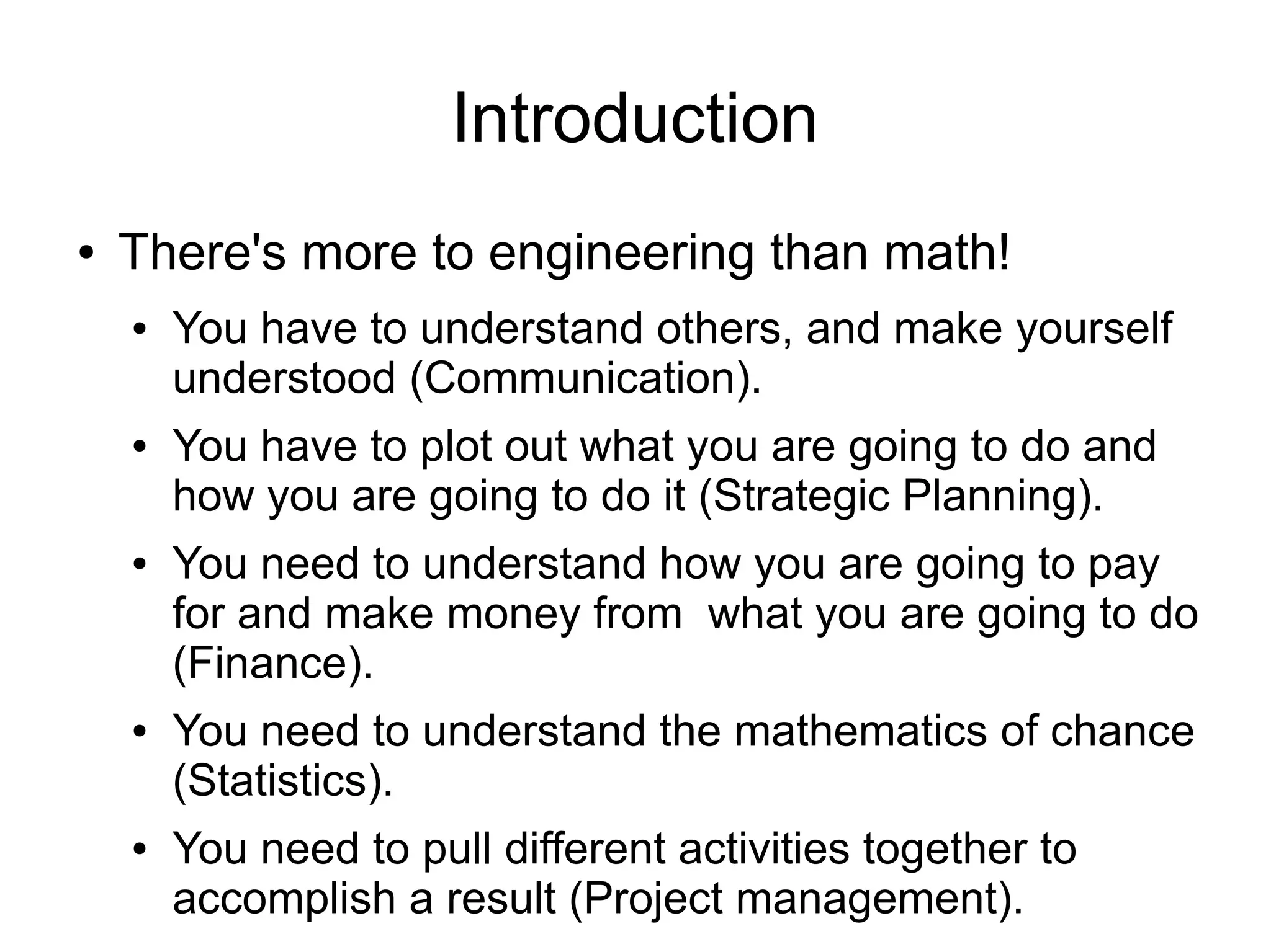 Introduction
●   There's more to engineering than math!
    ●   You have to understand others, and make yourself
        understood (Communication).
    ●   You have to plot out what you are going to do and
        how you are going to do it (Strategic Planning).
    ●   You need to understand how you are going to pay
        for and make money from what you are going to do
        (Finance).
    ●   You need to understand the mathematics of chance
        (Statistics).
    ●   You need to pull different activities together to
        accomplish a result (Project management).
 
