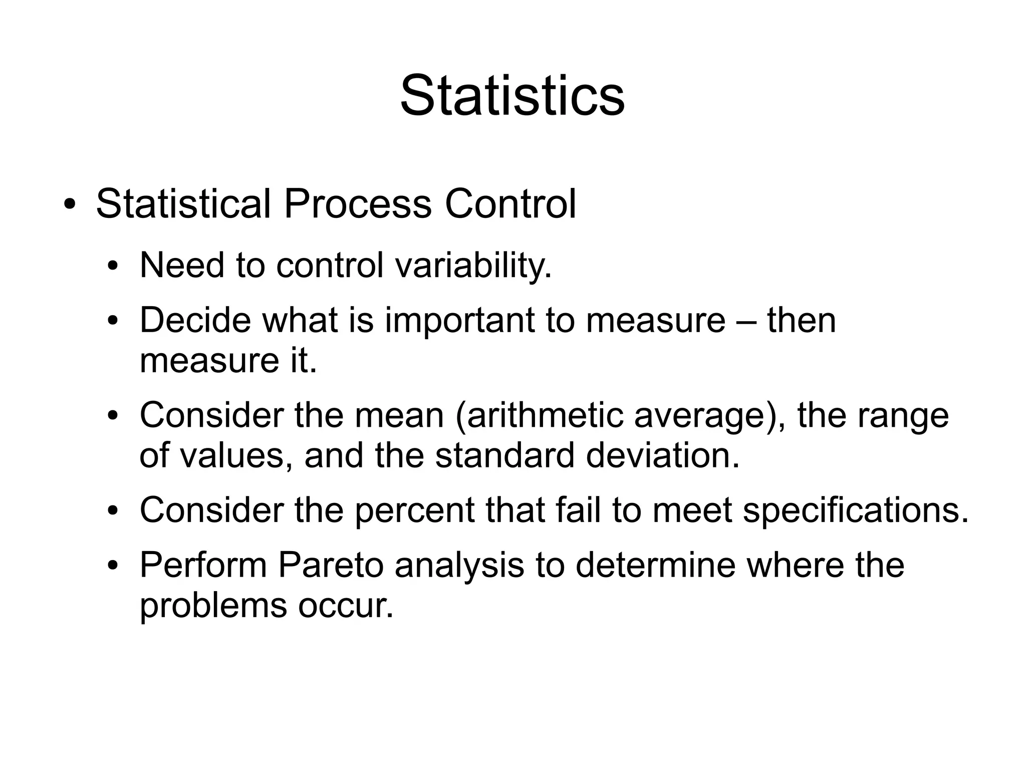 Statistics
●   Statistical Process Control
    ●   Need to control variability.
    ●   Decide what is important to measure – then
        measure it.
    ●   Consider the mean (arithmetic average), the range
        of values, and the standard deviation.
    ●   Consider the percent that fail to meet specifications.
    ●   Perform Pareto analysis to determine where the
        problems occur.
 
