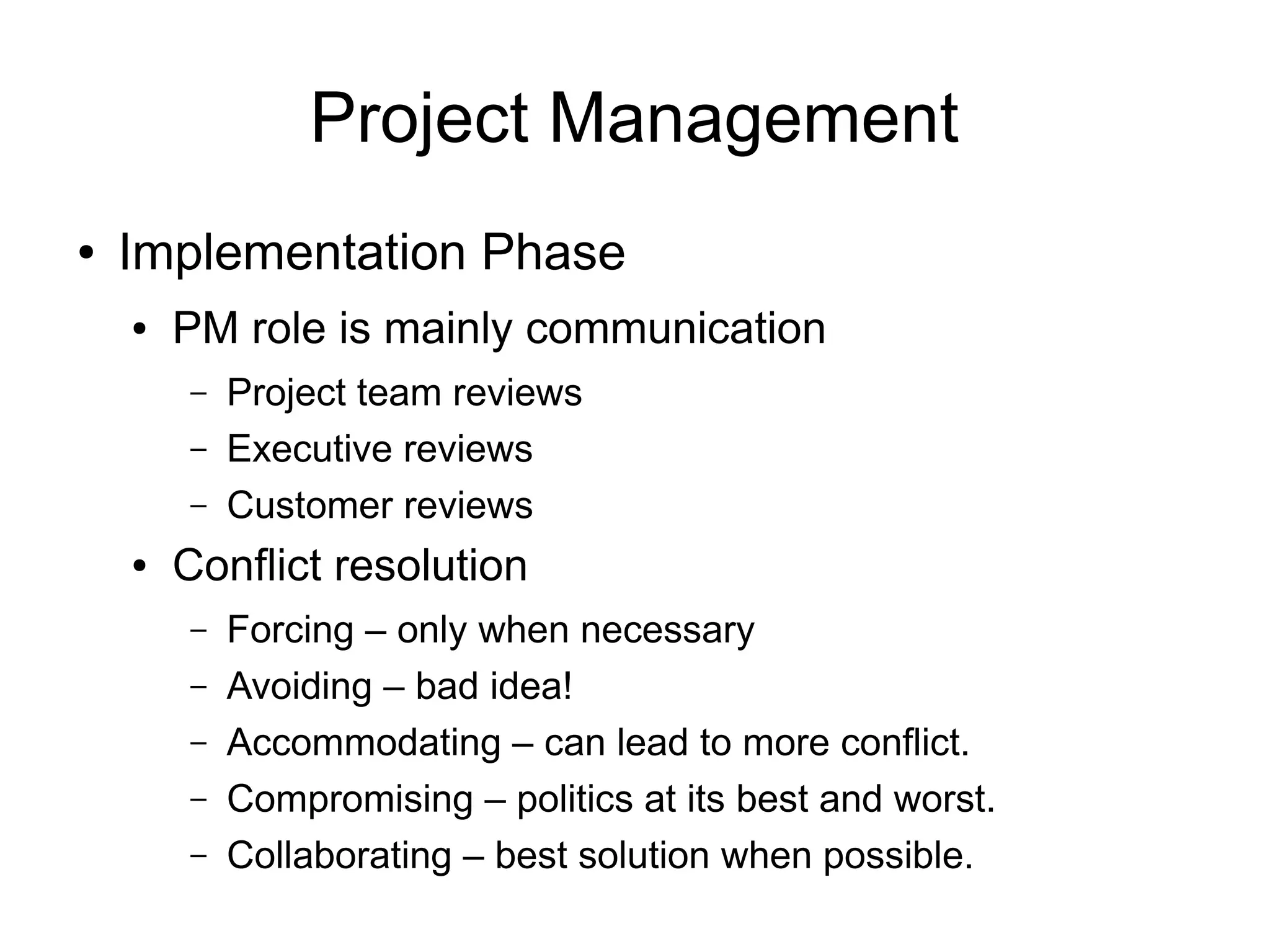 Project Management
●   Implementation Phase
    ●   PM role is mainly communication
        –   Project team reviews
        –   Executive reviews
        –   Customer reviews
    ●   Conflict resolution
        –   Forcing – only when necessary
        –   Avoiding – bad idea!
        –   Accommodating – can lead to more conflict.
        –   Compromising – politics at its best and worst.
        –   Collaborating – best solution when possible.
 