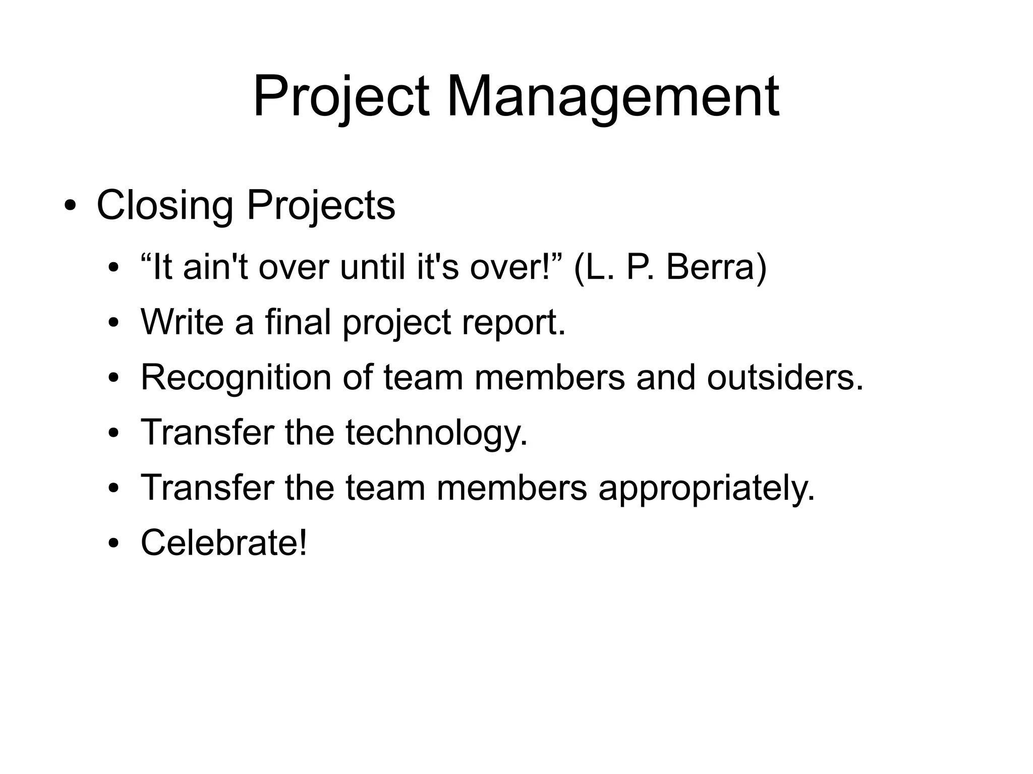 Project Management
●   Closing Projects
    ●   “It ain't over until it's over!” (L. P. Berra)
    ●   Write a final project report.
    ●   Recognition of team members and outsiders.
    ●   Transfer the technology.
    ●   Transfer the team members appropriately.
    ●   Celebrate!
 