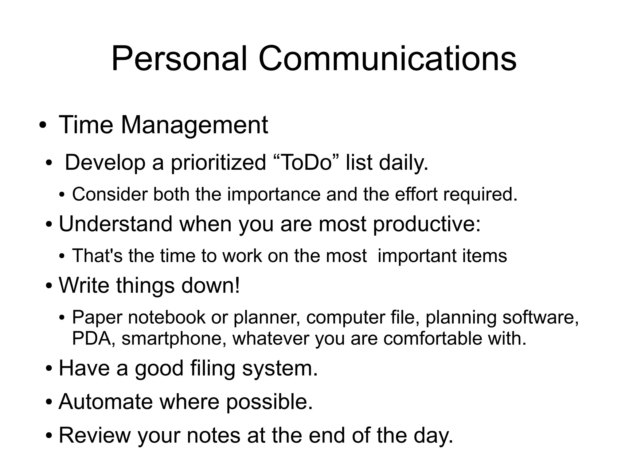 Personal Communications
●   Time Management
●   Develop a prioritized “ToDo” list daily.
    ●   Consider both the importance and the effort required.
●   Understand when you are most productive:
    ●   That's the time to work on the most important items
●   Write things down!
    ●   Paper notebook or planner, computer file, planning software,
        PDA, smartphone, whatever you are comfortable with.
●   Have a good filing system.
●   Automate where possible.
●   Review your notes at the end of the day.
 
