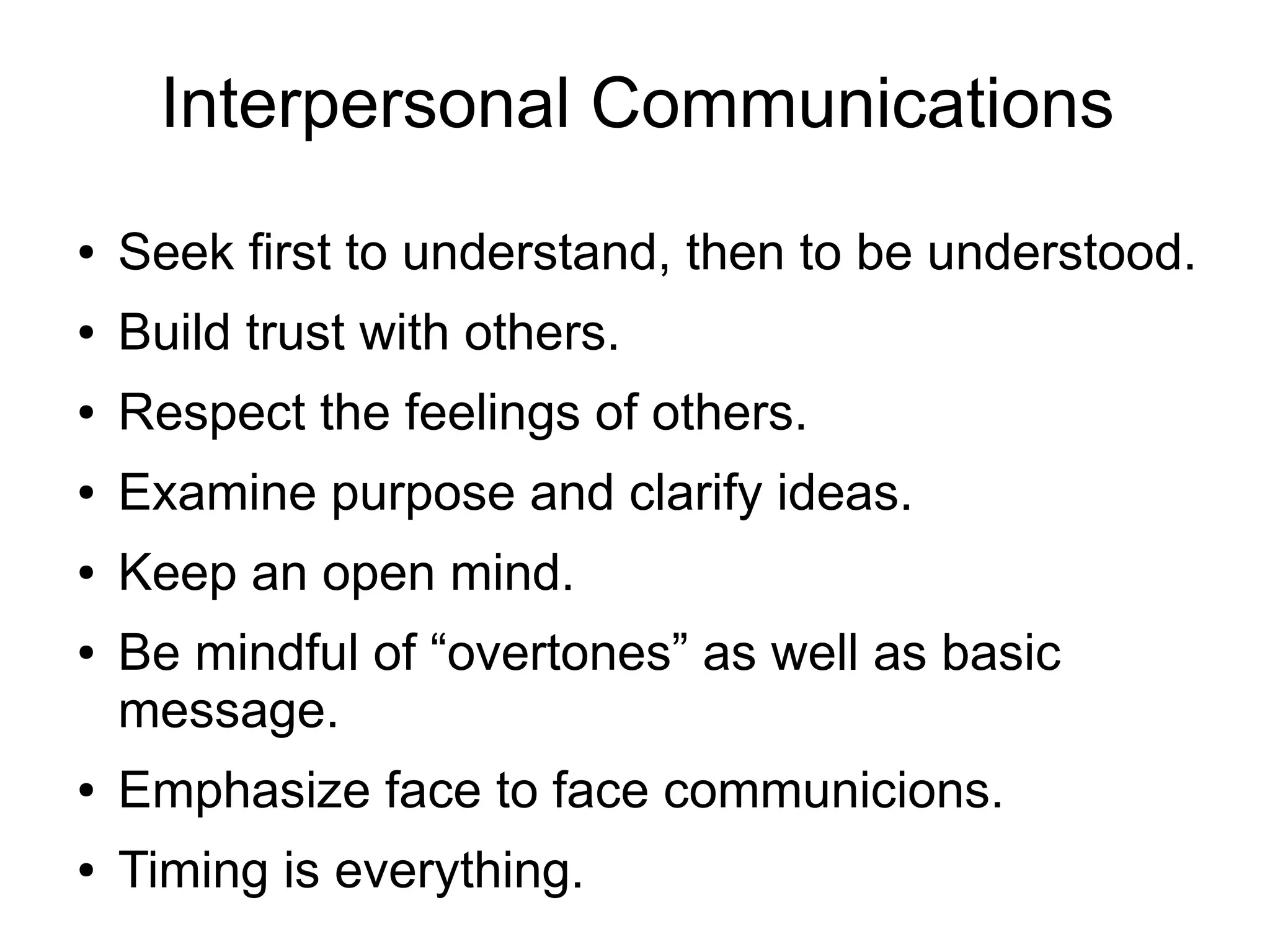 Interpersonal Communications
●   Seek first to understand, then to be understood.
●   Build trust with others.
●   Respect the feelings of others.
●   Examine purpose and clarify ideas.
●   Keep an open mind.
●   Be mindful of “overtones” as well as basic
    message.
●   Emphasize face to face communicions.
●   Timing is everything.
 