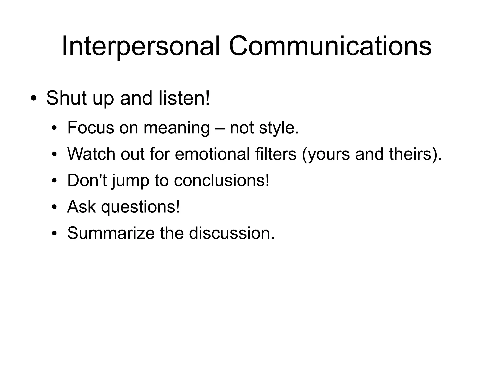 Interpersonal Communications
●   Shut up and listen!
    ●   Focus on meaning – not style.
    ●   Watch out for emotional filters (yours and theirs).
    ●   Don't jump to conclusions!
    ●   Ask questions!
    ●   Summarize the discussion.
 