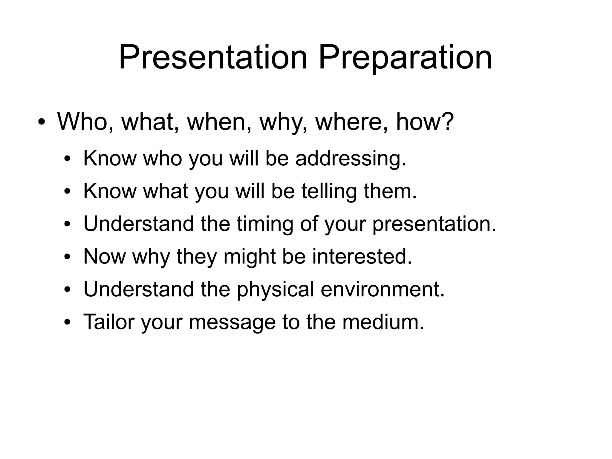 Presentation Preparation
●   Who, what, when, why, where, how?
    ●   Know who you will be addressing.
    ●   Know what you will be telling them.
    ●   Understand the timing of your presentation.
    ●   Now why they might be interested.
    ●   Understand the physical environment.
    ●   Tailor your message to the medium.
 