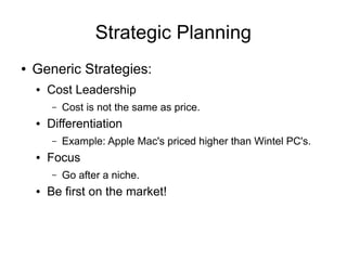 Strategic Planning
●   Generic Strategies:
    ●   Cost Leadership
        –   Cost is not the same as price.
    ●   Differentiation
        –   Example: Apple Mac's priced higher than Wintel PC's.
    ●   Focus
        –   Go after a niche.
    ●   Be first on the market!
 