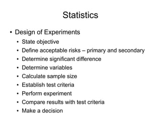 Statistics
●   Design of Experiments
    ●   State objective
    ●   Define acceptable risks – primary and secondary
    ●   Determine significant difference
    ●   Determine variables
    ●   Calculate sample size
    ●   Establish test criteria
    ●   Perform experiment
    ●   Compare results with test criteria
    ●   Make a decision
 