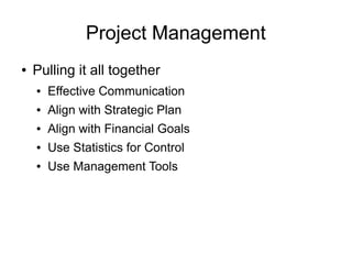 Project Management
●   Pulling it all together
    ●   Effective Communication
    ●   Align with Strategic Plan
    ●   Align with Financial Goals
    ●   Use Statistics for Control
    ●   Use Management Tools
 