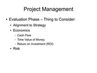 Project Management
●   Evaluation Phase – Thing to Consider:
    ●   Alignment to Strategy
    ●   Economics
        –   Cash Flow
        –   Time Value of Money
        –   Return on Investment (ROI)
    ●   Risk
 