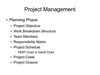 Project Management
●   Planning Phase
    ●   Project Objective
    ●   Work Breakdown Structure
    ●   Team Members
    ●   Responsibility Matrix
    ●   Project Schedule
        –   PERT Chart or Gantt Chart
    ●   Project Costs
    ●   Project Closure
 