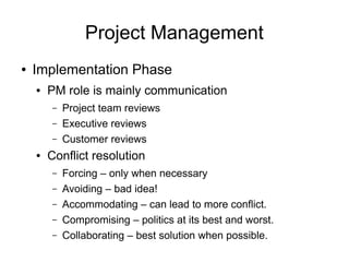 Project Management
●   Implementation Phase
    ●   PM role is mainly communication
        –   Project team reviews
        –   Executive reviews
        –   Customer reviews
    ●   Conflict resolution
        –   Forcing – only when necessary
        –   Avoiding – bad idea!
        –   Accommodating – can lead to more conflict.
        –   Compromising – politics at its best and worst.
        –   Collaborating – best solution when possible.
 