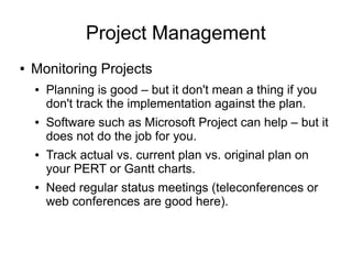 Project Management
●   Monitoring Projects
    ●   Planning is good – but it don't mean a thing if you
        don't track the implementation against the plan.
    ●   Software such as Microsoft Project can help – but it
        does not do the job for you.
    ●   Track actual vs. current plan vs. original plan on
        your PERT or Gantt charts.
    ●   Need regular status meetings (teleconferences or
        web conferences are good here).
 