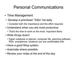 Personal Communications
●   Time Management
●   Develop a prioritized “ToDo” list daily.
    ●   Consider both the importance and the effort required.
●   Understand when you are most productive:
    ●   That's the time to work on the most important items
●   Write things down!
    ●   Paper notebook or planner, computer file, planning software,
        PDA, smartphone, whatever you are comfortable with.
●   Have a good filing system.
●   Automate where possible.
●   Review your notes at the end of the day.
 