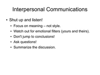 Interpersonal Communications
●   Shut up and listen!
    ●   Focus on meaning – not style.
    ●   Watch out for emotional filters (yours and theirs).
    ●   Don't jump to conclusions!
    ●   Ask questions!
    ●   Summarize the discussion.
 