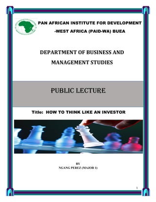 1
DEPARTMENT OF BUSINESS AND
MANAGEMENT STUDIES
Title: HOW TO THINK LIKE AN INVESTOR
BY
NGANG PEREZ (MAJOR 1)
PAN AFRICAN INSTITUTE FOR DEVELOPMENT
-WEST AFRICA (PAID-WA) BUEA
PUBLIC LECTURE
 
