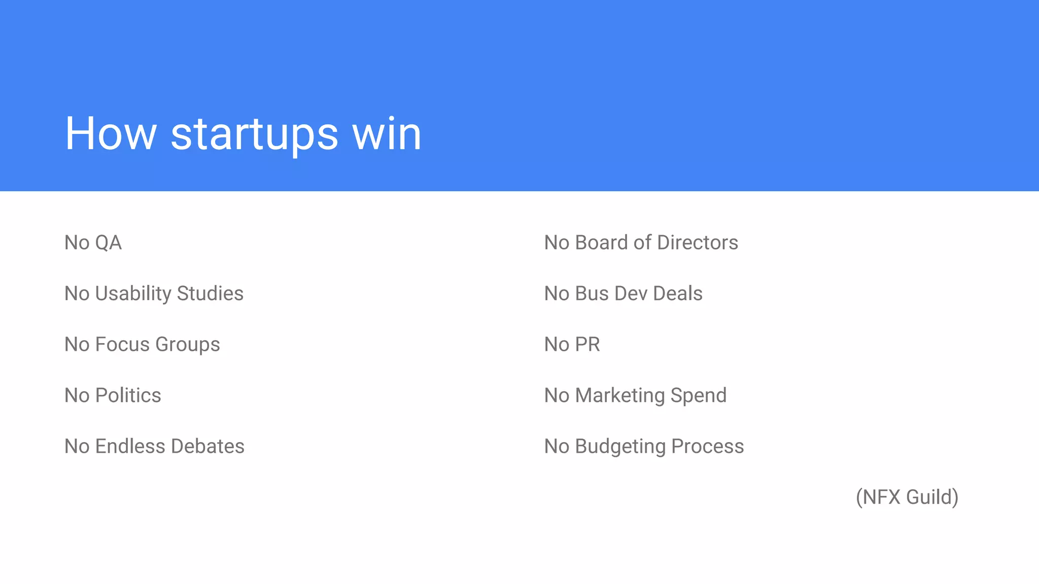 How startups win
No QA
No Usability Studies
No Focus Groups
No Politics
No Endless Debates
No Board of Directors
No Bus Dev Deals
No PR
No Marketing Spend
No Budgeting Process
(NFX Guild)
 
