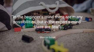 “In the beginner’s mind there are many
possibilities, but in the expert’s mind
there are few”
- Shunryu Suzuki
 