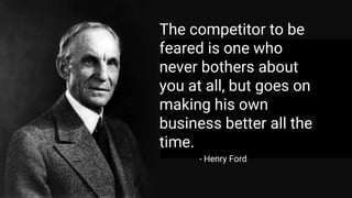 - Henry Ford
The competitor to be
feared is one who
never bothers about
you at all, but goes on
making his own
business better all the
time.
 