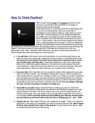 How To Think Positive?
After we got through stress and migraine issues and cures,
next topic I would like to discuss about is The power of
positive thinking and/or thought.
It has been proven in numerous confirmed studies that power
of our mind is overwhelming. When you have faith in
something it is more likely to happen, unlike when you don’t
have faith. To think positively you will anticipate happiness,
joy, health and a successful outcome of every situation and
action. Possibly one of the best advices someone can say to
you is: “Think positive”. Never mind the situation that is ahead
of you, thinking positive will only ease it. There is a difference
between big expectations, because sometime they also bring
big disappoints, and thinking positive. By thinking positive you are assured that good things will
happen. And when someone has enough faith in themselves, nothing and no one can
discourage them. Okay, enough for the introduction, lets get on some serious business; To
think positively there are some steps you must overcome:
● Live and learn. Life doesn’t come with instructions, so you must accept that you are
here to live your life, and to gain experience from your errors, or someone else’s errors.
Of course it’s much easier if you learn your lessons from someone else’s errors,
but not all things come that easy. Those with experience in life, have made errors
before, from where they gained experience. But errors are made because they didn’t
have experience. Take those errors as a lesson for you to become stronger, wiser and
more experienced. When you take it that way, it is a positive way of thinking.
● Use your time. Don’t ever feel sorry for yourself no matter what happened in your past.
Past is only there to teach you something, nothing else. Use your time in presence to
make better future for yourself, your children, parents, etc. Always try to learn something
new, something you will have use of and what you have already learned try to improve.
By doing that you will not feel sorry for yourself, because you will not have time, and by
doing that you will push your limits to continue with your life. It’s very simple, although
the only one who is making it complex is usually you.
● Have faith in yourself. Always know that there is nothing you can’t do. Know that
only those who believed in themselves succeeded in life. Whatever happens you must
always believe in yourself. You are an unique, and no one can do things like you can,
since you are unique. If you are unique, so is your will. Never forget that. It is a sign of
your strength. Don’t ever back down and stop fulfilling your dreams, because when
you look back you will see that the only one who is stopping you is .. yes – YOU!
● Always rise up. “What doesn’t kill you, only makes you stronger”. There is no shame in
falling down, but rising up is essential if you want to continue with your life. Never forget
that it is only a shame if you stay on the ground. You are strong if you get up, clean
yourself and continue with your life smiling.
 