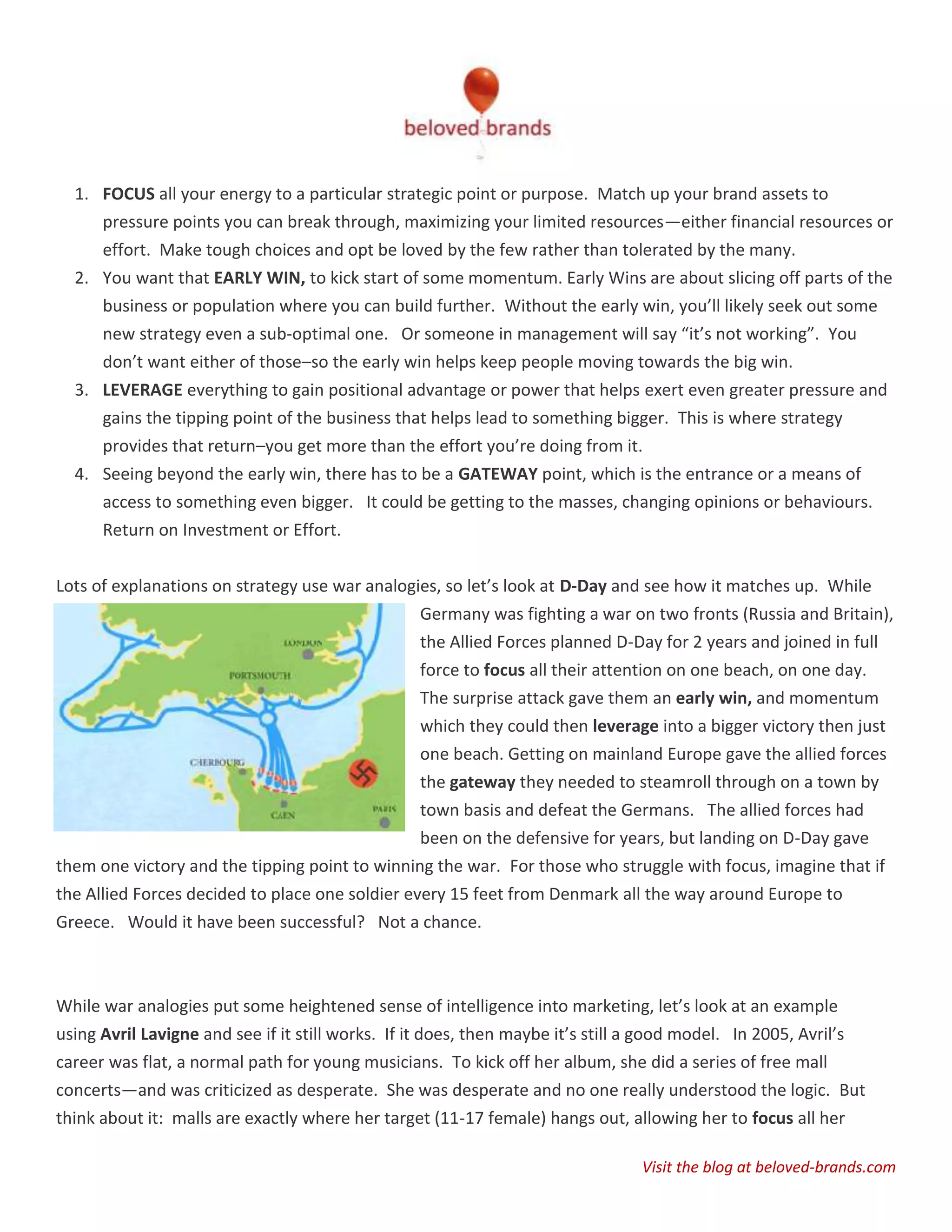 1. FOCUS all your energy to a particular strategic point or purpose. Match up your brand assets to
     pressure points you can break through, maximizing your limited resources—either financial resources or
     effort. Make tough choices and opt be loved by the few rather than tolerated by the many.
  2. You want that EARLY WIN, to kick start of some momentum. Early Wins are about slicing off parts of the
     business or population where you can build further. Without the early win, you’ll likely seek out some
     new strategy even a sub-optimal one. Or someone in management will say “it’s not working”. You
     don’t want either of those–so the early win helps keep people moving towards the big win.
  3. LEVERAGE everything to gain positional advantage or power that helps exert even greater pressure and
     gains the tipping point of the business that helps lead to something bigger. This is where strategy
     provides that return–you get more than the effort you’re doing from it.
  4. Seeing beyond the early win, there has to be a GATEWAY point, which is the entrance or a means of
     access to something even bigger. It could be getting to the masses, changing opinions or behaviours.
     Return on Investment or Effort.


Lots of explanations on strategy use war analogies, so let’s look at D-Day and see how it matches up. While
                                                Germany was fighting a war on two fronts (Russia and Britain),
                                                the Allied Forces planned D-Day for 2 years and joined in full
                                                 force to focus all their attention on one beach, on one day.
                                                 The surprise attack gave them an early win, and momentum
                                                 which they could then leverage into a bigger victory then just
                                                 one beach. Getting on mainland Europe gave the allied forces
                                                 the gateway they needed to steamroll through on a town by
                                                 town basis and defeat the Germans. The allied forces had
                                                 been on the defensive for years, but landing on D-Day gave
them one victory and the tipping point to winning the war. For those who struggle with focus, imagine that if
the Allied Forces decided to place one soldier every 15 feet from Denmark all the way around Europe to
Greece. Would it have been successful? Not a chance.



While war analogies put some heightened sense of intelligence into marketing, let’s look at an example
using Avril Lavigne and see if it still works. If it does, then maybe it’s still a good model. In 2005, Avril’s
career was flat, a normal path for young musicians. To kick off her album, she did a series of free mall
concerts—and was criticized as desperate. She was desperate and no one really understood the logic. But
think about it: malls are exactly where her target (11-17 female) hangs out, allowing her to focus all her

                                                                                Visit the blog at beloved-brands.com
 