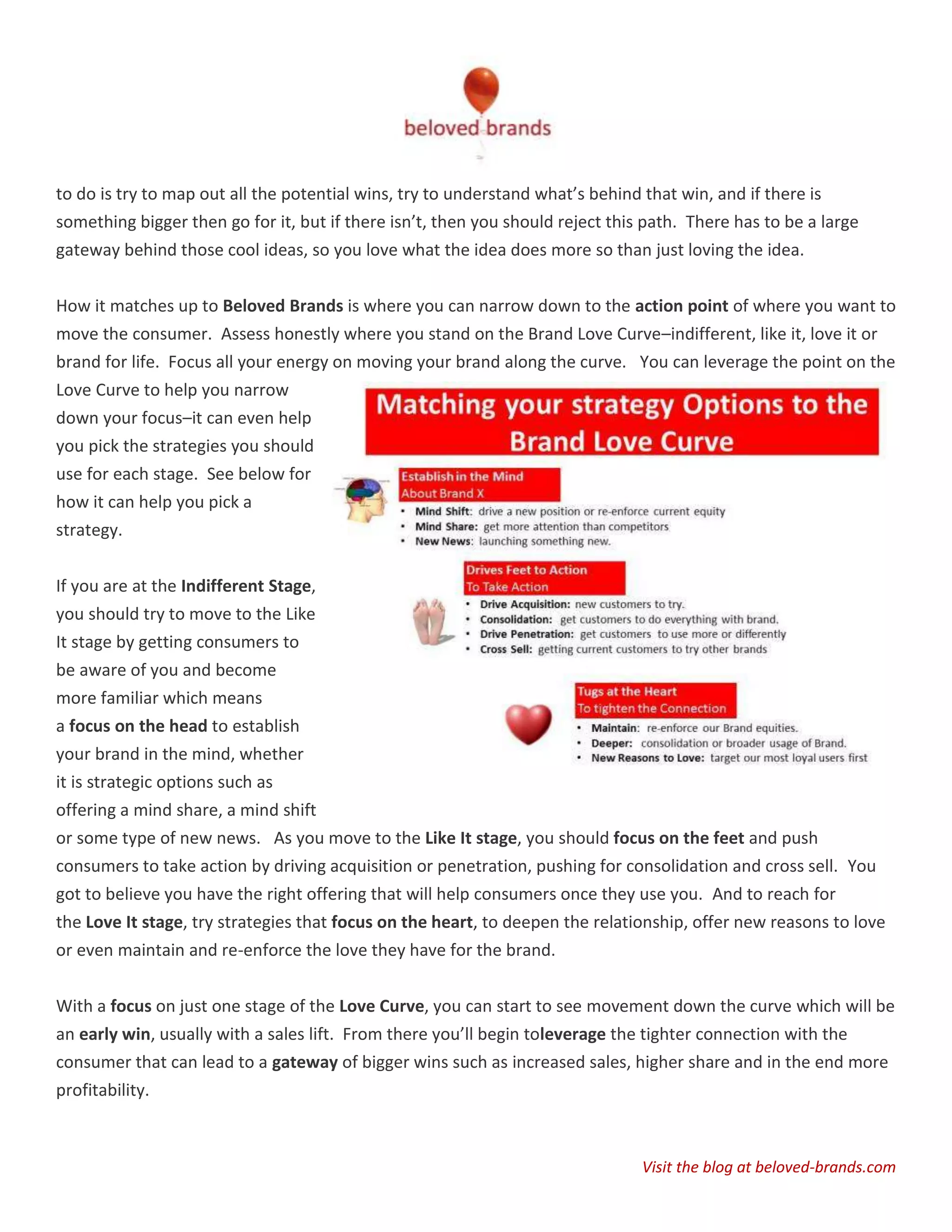 to do is try to map out all the potential wins, try to understand what’s behind that win, and if there is
something bigger then go for it, but if there isn’t, then you should reject this path. There has to be a large
gateway behind those cool ideas, so you love what the idea does more so than just loving the idea.


How it matches up to Beloved Brands is where you can narrow down to the action point of where you want to
move the consumer. Assess honestly where you stand on the Brand Love Curve–indifferent, like it, love it or
brand for life. Focus all your energy on moving your brand along the curve. You can leverage the point on the
Love Curve to help you narrow
down your focus–it can even help
you pick the strategies you should
use for each stage. See below for
how it can help you pick a
strategy.


If you are at the Indifferent Stage,
you should try to move to the Like
It stage by getting consumers to
be aware of you and become
more familiar which means
a focus on the head to establish
your brand in the mind, whether
it is strategic options such as
offering a mind share, a mind shift
or some type of new news. As you move to the Like It stage, you should focus on the feet and push
consumers to take action by driving acquisition or penetration, pushing for consolidation and cross sell. You
got to believe you have the right offering that will help consumers once they use you. And to reach for
the Love It stage, try strategies that focus on the heart, to deepen the relationship, offer new reasons to love
or even maintain and re-enforce the love they have for the brand.


With a focus on just one stage of the Love Curve, you can start to see movement down the curve which will be
an early win, usually with a sales lift. From there you’ll begin toleverage the tighter connection with the
consumer that can lead to a gateway of bigger wins such as increased sales, higher share and in the end more
profitability.



                                                                                Visit the blog at beloved-brands.com
 