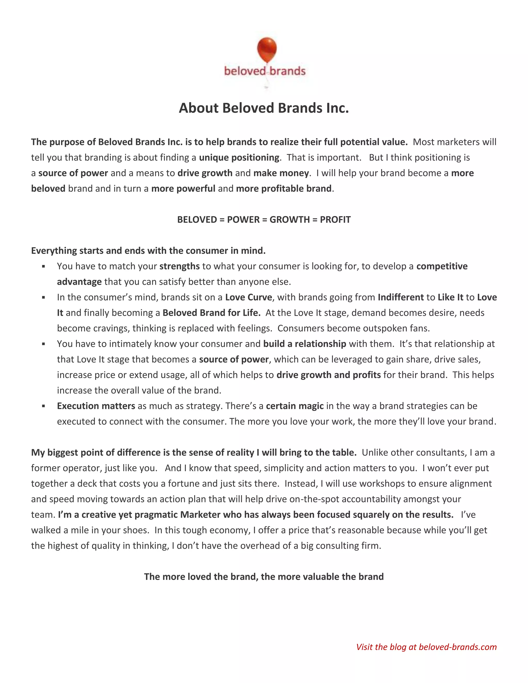 About Beloved Brands Inc.

The purpose of Beloved Brands Inc. is to help brands to realize their full potential value. Most marketers will
tell you that branding is about finding a unique positioning. That is important. But I think positioning is
a source of power and a means to drive growth and make money. I will help your brand become a more
beloved brand and in turn a more powerful and more profitable brand.


                                   BELOVED = POWER = GROWTH = PROFIT


Everything starts and ends with the consumer in mind.
   You have to match your strengths to what your consumer is looking for, to develop a competitive
      advantage that you can satisfy better than anyone else.
   In the consumer’s mind, brands sit on a Love Curve, with brands going from Indifferent to Like It to Love
      It and finally becoming a Beloved Brand for Life. At the Love It stage, demand becomes desire, needs
      become cravings, thinking is replaced with feelings. Consumers become outspoken fans.
   You have to intimately know your consumer and build a relationship with them. It’s that relationship at
      that Love It stage that becomes a source of power, which can be leveraged to gain share, drive sales,
      increase price or extend usage, all of which helps to drive growth and profits for their brand. This helps
      increase the overall value of the brand.
     Execution matters as much as strategy. There’s a certain magic in the way a brand strategies can be
      executed to connect with the consumer. The more you love your work, the more they’ll love your brand.

My biggest point of difference is the sense of reality I will bring to the table. Unlike other consultants, I am a
former operator, just like you. And I know that speed, simplicity and action matters to you. I won’t ever put
together a deck that costs you a fortune and just sits there. Instead, I will use workshops to ensure alignment
and speed moving towards an action plan that will help drive on-the-spot accountability amongst your
team. I’m a creative yet pragmatic Marketer who has always been focused squarely on the results. I’ve
walked a mile in your shoes. In this tough economy, I offer a price that’s reasonable because while you’ll get
the highest of quality in thinking, I don’t have the overhead of a big consulting firm.


                           The more loved the brand, the more valuable the brand




                                                                               Visit the blog at beloved-brands.com
 