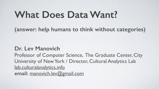 Dr. Lev Manovich 
Professor of Computer Science, The Graduate Center, City
University of NewYork / Director, Cultural Analytics Lab 
lab.culturalanalytics.info  
email: manovich.lev@gmail.com
What Does Data Want?
(answer: help humans to think without categories)  
 