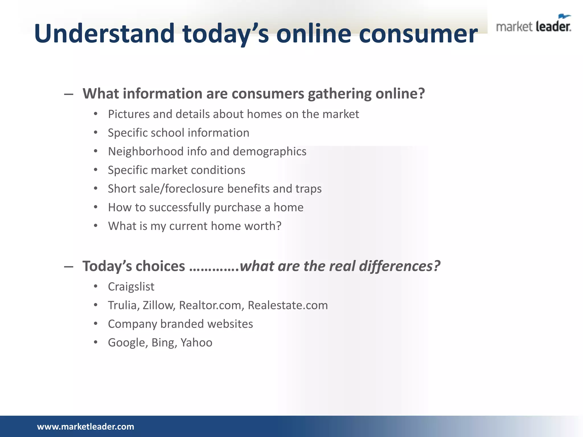 Understand today’s online consumer
     – What information are consumers gathering online?
           •   Pictures and details about homes on the market
           •   Specific school information
           •   Neighborhood info and demographics
           •   Specific market conditions
           •   Short sale/foreclosure benefits and traps
           •   How to successfully purchase a home
           •   What is my current home worth?


     – Today’s choices ………….what are the real differences?
           •   Craigslist
           •   Trulia, Zillow, Realtor.com, Realestate.com
           •   Company branded websites
           •   Google, Bing, Yahoo




www.marketleader.com
 