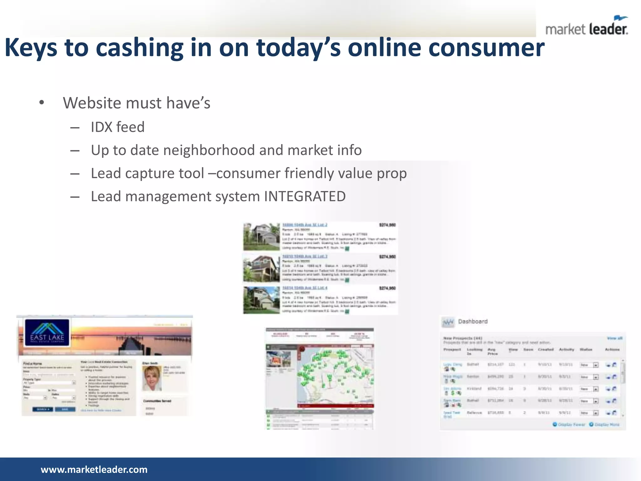 Keys to cashing in on today’s online consumer
  • Website must have’s
        –   IDX feed
        –   Up to date neighborhood and market info
        –   Lead capture tool –consumer friendly value prop
        –   Lead management system INTEGRATED




   www.marketleader.com
 