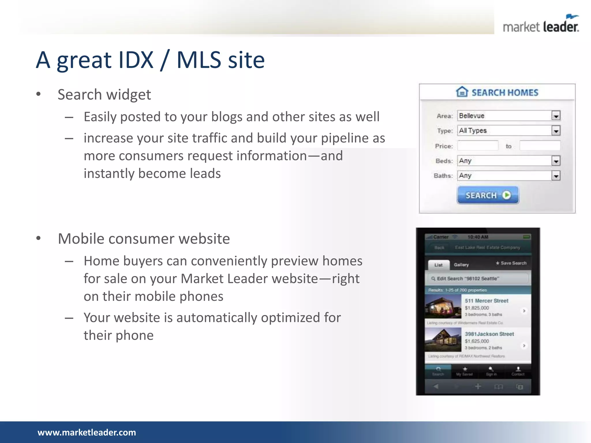 A great IDX / MLS site
• Search widget
     – Easily posted to your blogs and other sites as well
     – increase your site traffic and build your pipeline as
       more consumers request information—and
       instantly become leads



• Mobile consumer website
     – Home buyers can conveniently preview homes
       for sale on your Market Leader website—right
       on their mobile phones
     – Your website is automatically optimized for
       their phone




www.marketleader.com
 