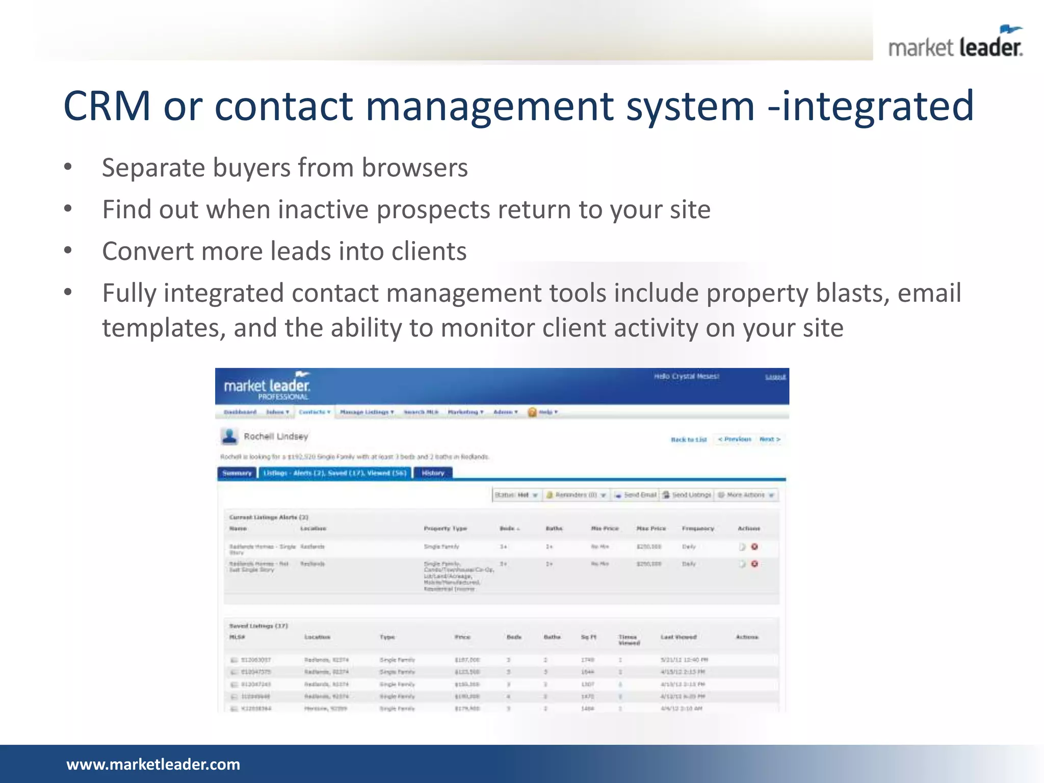 CRM or contact management system -integrated
•   Separate buyers from browsers
•   Find out when inactive prospects return to your site
•   Convert more leads into clients
•   Fully integrated contact management tools include property blasts, email
    templates, and the ability to monitor client activity on your site




www.marketleader.com
 