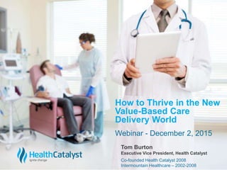 © 2015 Health Catalyst
www.healthcatalyst.com
Proprietary and Confidential
c
Webinar - December 2, 2015
How to Thrive in the New
Value-Based Care
Delivery World
Tom Burton
Executive Vice President, Health Catalyst
Co-founded Health Catalyst 2008
Intermountain Healthcare – 2002-2008
 