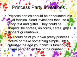 Princess Party Invitations
• Princess parties should be announced in a
royal fashion. Send invitations that use a
fancy text and glitter. They could be
shaped like horses, unicorns, tiaras, glass
slippers or rainbows.
• You could paint your own pretty princess
picture or make something simple, like a
cutout of the age your child is turning with
a tiara perched on top of the number.
 