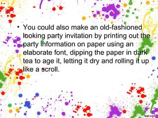 • You could also make an old-fashioned
looking party invitation by printing out the
party information on paper using an
elaborate font, dipping the paper in dark
tea to age it, letting it dry and rolling it up
like a scroll.
 