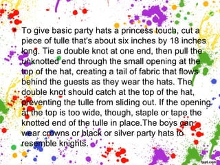 • To give basic party hats a princess touch, cut a
piece of tulle that's about six inches by 18 inches
long. Tie a double knot at one end, then pull the
unknotted end through the small opening at the
top of the hat, creating a tail of fabric that flows
behind the guests as they wear the hats. The
double knot should catch at the top of the hat,
preventing the tulle from sliding out. If the opening
at the top is too wide, though, staple or tape the
knotted end of the tulle in place.The boys can
wear crowns or black or silver party hats to
resemble knights.
 
