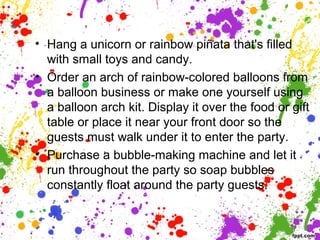 • Hang a unicorn or rainbow piñata that's filled
with small toys and candy.
• Order an arch of rainbow-colored balloons from
a balloon business or make one yourself using
a balloon arch kit. Display it over the food or gift
table or place it near your front door so the
guests must walk under it to enter the party.
• Purchase a bubble-making machine and let it
run throughout the party so soap bubbles
constantly float around the party guests.
 