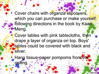 • Cover chairs with organza slipcovers,
which you can purchase or make yourself
following directions in the book by Kaari
Meng.
• Cover tables with pink tablecloths, then
drape a layer of organza on top. Boys'
tables could be covered with black and
silver.
• Hang tissue-paper pompoms from the
ceiling.
 