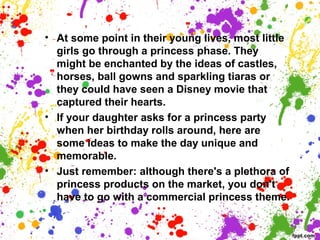 • At some point in their young lives, most little
girls go through a princess phase. They
might be enchanted by the ideas of castles,
horses, ball gowns and sparkling tiaras or
they could have seen a Disney movie that
captured their hearts.
• If your daughter asks for a princess party
when her birthday rolls around, here are
some ideas to make the day unique and
memorable.
• Just remember: although there's a plethora of
princess products on the market, you don't
have to go with a commercial princess theme.
 