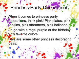 Princess Party Decorations
• When it comes to princess party
decorations, think pink! Pink plates, pink
napkins, pink streamers, pink balloons.
• Or, go with a regal purple or the birthday
girl's favorite colors.
• Here are some other princess decorating
ideas:
 