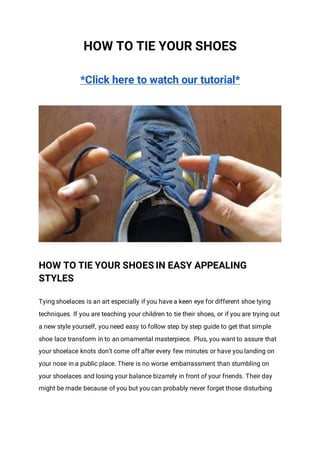 HOW TO TIE YOUR SHOES
*Click here to watch our tutorial*
HOW TO TIE YOUR SHOES IN EASY APPEALING
STYLES
Tying shoelaces is an art especially if you have a keen eye for different shoe tying
techniques. If you are teaching your children to tie their shoes, or if you are trying out
a new style yourself, you need easy to follow step by step guide to get that simple
shoe lace transform in to an ornamental masterpiece. Plus, you want to assure that
your shoelace knots don’t come off after every few minutes or have you landing on
your nose in a public place. There is no worse embarrassment than stumbling on
your shoelaces and losing your balance bizarrely in front of your friends. Their day
might be made because of you but you can probably never forget those disturbing
 