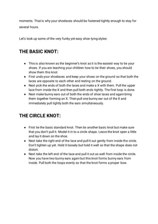 moments. That is why your shoelaces should be fastened tightly enough to stay for
several hours.
Let’s look up some of the very funky yet easy shoe tying styles:
THE BASIC KNOT:
● This is also known as the beginner’s knot as it is the easiest way to tie your
shoes. If you are teaching your children how to tie their shoes, you should
show them this knot.
● First undo your shoelaces and keep your shoes on the ground so that both the
laces are opposite to each other and resting on the ground.
● Next pick the ends of both the laces and make a X with them. Pull the upper
lace from inside the X and then pull both ends tightly. The first loop is done.
● Next make bunny ears out of both the ends of shoe laces and again bring
them together forming an X. Then pull one bunny ear out of the X and
immediately pull tightly both the ears simultaneously.
THE CIRCLE KNOT:
● First tie the basic standard knot. Then tie another basic knot but make sure
that you don’t pull it. Model it in to a circle shape. Leave the knot open a little
and lay it down on the shoe.
● Next take the right end of the lace and pull it out gently from inside the circle.
Don’t tighten up yet. Hold it loosely but hold it well so that the shape does not
distort.
● Next take the left end of the lace and pull it out as well from inside the circle.
Now you have two bunny ears again but this knot forms bunny ears from
inside. Pull both the loops evenly so that the knot forms a proper bow.
 