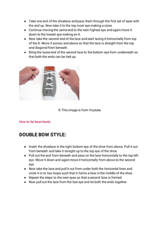 ● Take one end of the shoelace and pass them through the first set of eyes with
the end up. Now take it to the top most eye making a cross
● Continue moving the same end to the next highest eye and again move it
down to the lowest eye making an X.
● Now take the second end of the lace and start lacing it horizontally from top
of the X. Move it across and above so that the lace is straight from the top
and diagonal from beneath.
● Bring the loose end of the second lace to the bottom eye from underneath so
that both the ends can be tied up.
© This image is from Youtube
How to tie bean boots
DOUBLE BOW STYLE:
● Insert the shoelace in the right bottom eye of the shoe from above. Pull it out
from beneath and take it straight up to the top eye of the shoe.
● Pull out the end from beneath and pass on the lace horizontally to the top left
eye. Move it down and again move it horizontally from above to the second
eye.
● Now take the lace and pull it out from under both the horizontal lines and
circle it in to two loops such that it forms a bow in the middle of the shoe.
● Repeat the steps to the next eyes so that a second bow is formed
● Now pull out the lace from the last eye and tie both the ends together.
 