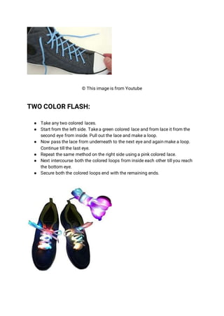 © This image is from Youtube
TWO COLOR FLASH:
● Take any two colored laces.
● Start from the left side. Take a green colored lace and from lace it from the
second eye from inside. Pull out the lace and make a loop.
● Now pass the lace from underneath to the next eye and again make a loop.
Continue till the last eye.
● Repeat the same method on the right side using a pink colored lace.
● Next intercourse both the colored loops from inside each other till you reach
the bottom eye.
● Secure both the colored loops end with the remaining ends.
 