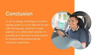 Conclusion
To put it simply, including an intuitive
tipping option is a core feature for any
ride-sharing app, whether a major
platform or a white-label solution. It
provides an important income source
for drivers while enhancing the
customer experience.
 