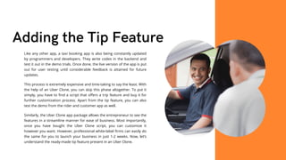 Adding the Tip Feature
Like any other app, a taxi booking app is also being constantly updated
by programmers and developers. They write codes in the backend and
test it out in the demo trials. Once done, the live version of the app is put
out for user testing until considerable feedback is attained for future
updates.
This process is extremely expensive and time-taking to say the least. With
the help of an Uber Clone, you can skip this phase altogether. To put it
simply, you have to find a script that offers a trip feature and buy it for
further customization process. Apart from the tip feature, you can also
test the demo from the rider and customer app as well.
Similarly, the Uber Clone app package allows the entrepreneur to see the
features in a streamline manner for ease of business. Most importantly,
once you have bought the Uber Clone script, you can customize it
however you want. However, professional white-label firms can easily do
the same for you to launch your business in just 1-2 weeks. Now, let’s
understand the ready-made tip feature present in an Uber Clone.
 