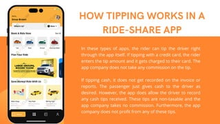 HOW TIPPING WORKS IN A
RIDE-SHARE APP
In these types of apps, the rider can tip the driver right
through the app itself. If tipping with a credit card, the rider
enters the tip amount and it gets charged to their card. The
app company does not take any commission on the tip.
If tipping cash, it does not get recorded on the invoice or
reports. The passenger just gives cash to the driver as
desired. However, the app does allow the driver to record
any cash tips received. These tips are non-taxable and the
app company takes no commission. Furthermore, the app
company does not profit from any of these tips.
 