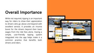 While not required, tipping is an important
way for riders to show their appreciation
to drivers who go above and beyond with
excellent service. It provides an income
boost for the drivers beyond their basic
wages from the ride fees alone. Having a
simple, user-friendly tipping system
integrated into the app helps make it a
common practice that benefits both
drivers and riders.
Overall Importance
 