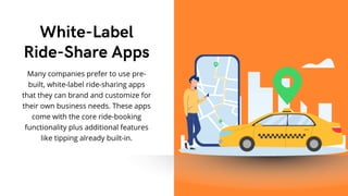 Many companies prefer to use pre-
built, white-label ride-sharing apps
that they can brand and customize for
their own business needs. These apps
come with the core ride-booking
functionality plus additional features
like tipping already built-in.
White-Label
Ride-Share Apps
 