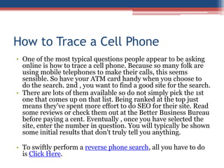 How to Trace a Cell Phone One of the most typical questions people appear to be asking online is how to trace a cell phone. Because so many folk are using mobile telephones to make their calls, this seems sensible. So have your ATM card handy when you choose to do the search. 2nd , you want to find a good site for the search.  There are lots of them available so do not simply pick the 1st one that comes up on that list. Being ranked at the top just means they&apos;ve spent more effort to do SEO for their site. Read some reviews or check them out at the Better Business Bureau before paying a cent. Eventually , once you have selected the site, enter the number in question. You will typically be shown some initial results that don&apos;t truly tell you anything.  To swiftly perform a reverse phone search, all you have to do is Click Here. 